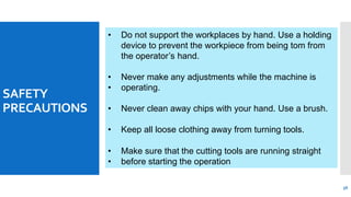 SAFETY
PRECAUTIONS
• Do not support the workplaces by hand. Use a holding
device to prevent the workpiece from being tom from
the operator’s hand.
56
• Never make any adjustments while the machine is
• operating.
• Never clean away chips with your hand. Use a brush.
• Keep all loose clothing away from turning tools.
• Make sure that the cutting tools are running straight
• before starting the operation
 
