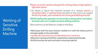 Working of
Sensitive
Drilling
Machine
6
🞄These are small machines designed for drilling holes at high speed in
light work pieces.
🞄 As shown in figure the machine consists of a vertical column, a
horizontal table, a machine head mounted on the column to support
the driving motor, and mechanism for driving and feeding the tool.
🞄While feeding the operator can sense the cutting action and adjust
the feed rate so it is called sensitive drilling machine.
🞄the machine can be fitted on a table or the floor.
•Work piece with the exact location marked on it with the center punch is
clamped rigidly on the work table.
• spindle axis and center punch indentation are in same line.
•Machine is started and drill bit is lowered by rotating feed handle.
•Drill bit touches the work and starts removing material.
 