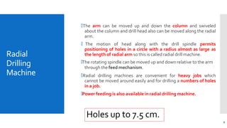 Radial
Drilling
Machine
9
🞄The arm can be moved up and down the column and swiveled
about the column and drill head also can be moved along the radial
arm.
🞄 The motion of head along with the drill spindle permits
positioning of holes in a circle with a radius almost as large as
the length of radial arm so this is called radial drill machine.
🞄The rotating spindle can be moved up and down relative to the arm
through the feed mechanism.
🞄Radial drilling machines are convenient for heavy jobs which
cannot be moved around easily and for drilling a numbers of holes
in a job.
🞄Power feeding is also available in radial drilling machine.
Holes up to 7.5 cm.
 