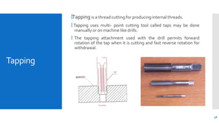 Tapping
🞄Tapping is a thread cutting for producing internal threads.
🞄 Tapping uses multi- point cutting tool called taps ...