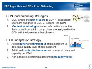 HAS Algorithm and CDN Load Balancing
? CDN load balancing strategies
1. CDN directs the first ? users to CDN 1, subsequent
users are assigned to CDN 2. Second, the CDN.
2. Context monitoring based on information about the
flash crowd from a third party. Users are assigned to the
CDN with the lowest number of users.
? HTTP adaptation strategy
1. Actual buffer and throughput of last segment to
determine quality level of next segment
2. Additional context information on number of users and
capacity per CDN
3. Non-adaptive streaming algorithm: high quality level
mas.wiwi.uni-due.de 12
Bit rate
Time
TCP throughput
Requested chunks
 