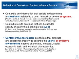 Definition of Context and Context Influence Factors
? Context is any information that assists in determining
a situation(s) related to a user, network or device.
[A.K. Dey and G.D. Abowd. Toward a better understanding of context and
context-awareness, Technical Report Georgia Institute of Technology]
? Context refers to anything that can be used to
specify or clarify the meaning of an event.
[P. Reichl et al, Towards a comprehensive framework for QoE and user
behavior modelling, QoMEX 2015]
? Context influence factors are factors that embrace
any situational property to describe the users
environment in terms of physical, temporal, social,
economic, task, and technical characteristics.
[U. Reiter et al, Factors influencing quality of experience. In Quality of
Experience, pp. 55-72. Springer International Publishing, 2014.]
or system.
or systems
 