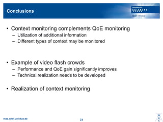 Conclusions
? Context monitoring complements QoE monitoring
C Utilization of additional information
C Different types of context may be monitored
? Example of video flash crowds
C Performance and QoE gain significantly improves
C Technical realization needs to be developed
? Realization of context monitoring
mas.wiwi.uni-due.de 23
 