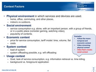 Context Factors
? Physical environment in which services and devices are used.
C home, office, commuting, and other places,
C indoors vs outdoors.
? Social environment
C service consumption e.g. alone, with an important person, with a group of friends,
or in a public place (consider gaming, watching video),
C popularity of contents.
? Economic context
C price for service consumption, tariff model: time, volume, flat
C costs
? System context
C load of system
C system offloading possible, e.g. wifi offloading
? Usage context
C Goal, task of service consumption, e.g. information retrieval vs. time killing
C background vs. foreground application
mas.wiwi.uni-due.de 4
Examples
? Follow the moon:
temporal and
economic context
? Video streaming:
physical context
? Video flash crowds:
social context
 