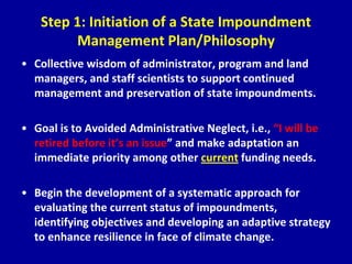 Step 1: Initiation of a State Impoundment
Management Plan/Philosophy
• Collective wisdom of administrator, program and land
managers, and staff scientists to support continued
management and preservation of state impoundments.
• Goal is to Avoided Administrative Neglect, i.e., “I will be
retired before it’s an issue” and make adaptation an
immediate priority among other current funding needs.
• Begin the development of a systematic approach for
evaluating the current status of impoundments,
identifying objectives and developing an adaptive strategy
to enhance resilience in face of climate change.
 