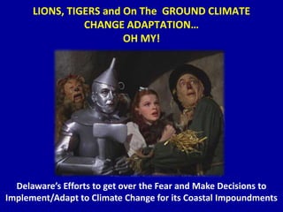 LIONS, TIGERS and On The GROUND CLIMATE
CHANGE ADAPTATION…
OH MY!
Delaware’s Efforts to get over the Fear and Make Decisions to
Implement/Adapt to Climate Change for its Coastal Impoundments
 