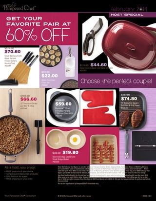 february 2014
Host Special

Get your
favorite pair at

$176.50

$70.60
Small Bamboo Knife
Block Set and
Forged Cutlery
Honing Tool
#SG47

$111.50

$44.60

Deep Covered Baker and Salad Chopper
#SG50

$55.00

$22.00

Choose the perfect couple!

Make-Your-Own
Chips Set
#SG51

$187.00

$166.50

$66.60
12" Executive Skillet
and Mix ‘N Chop
#SG48

$74.80

$149.00

$59.60

11" Executive Square
Grill Pan & Grill Press
#SG46

Rockcrok™ 2.5-qt.
Everyday Pan and
2 Silicone Oven Mitts
#SG49

$49.50

$19.80

silo/drop
shadow

Microwave Egg Cooker and
Small Ridged Baker
#SG52

As a host, you enjoy:
• FREE products of your choice.
•  alf-price and discounted products.
H
• 10% discount for a year.
• FREE shipping on your order.

Note: The February Host Special is available to hosts of February Cooking Shows, Catalog Shows, Fundraiser Shows and Wedding Showers
of at least $150 in guest sales (before tax and shipping). To qualify for the February Host Special, Shows/orders must be held Feb. 1 – 28 and
submitted to the Home Office no later than midnight CT on March 15, 2014 (mail-order deadline applies). Hosts may select ONE February Host
Special pair at 60% off. To select the February Host Special, you must write the item number in the “specials” section of the sales receipt.
Past Host Booking Benefit: For the past host to redeem the booking benefit, guest sales (excluding the booking benefit) must first reach $150.
When guest sales reach $150 or more, the past host from whom the February Show was booked (if the past host’s Show was held on or after
Aug. 1, 2013) is eligible to receive his or her choice of ONE Host Special pair at 60% off. The past host may select from the products available to
the current host.
For use and reproduction by Pampered Chef ® Consultants only.

Your Pampered Chef ® Consultant

© 2014 The Pampered Chef used under license.	

P5890-12/13

 