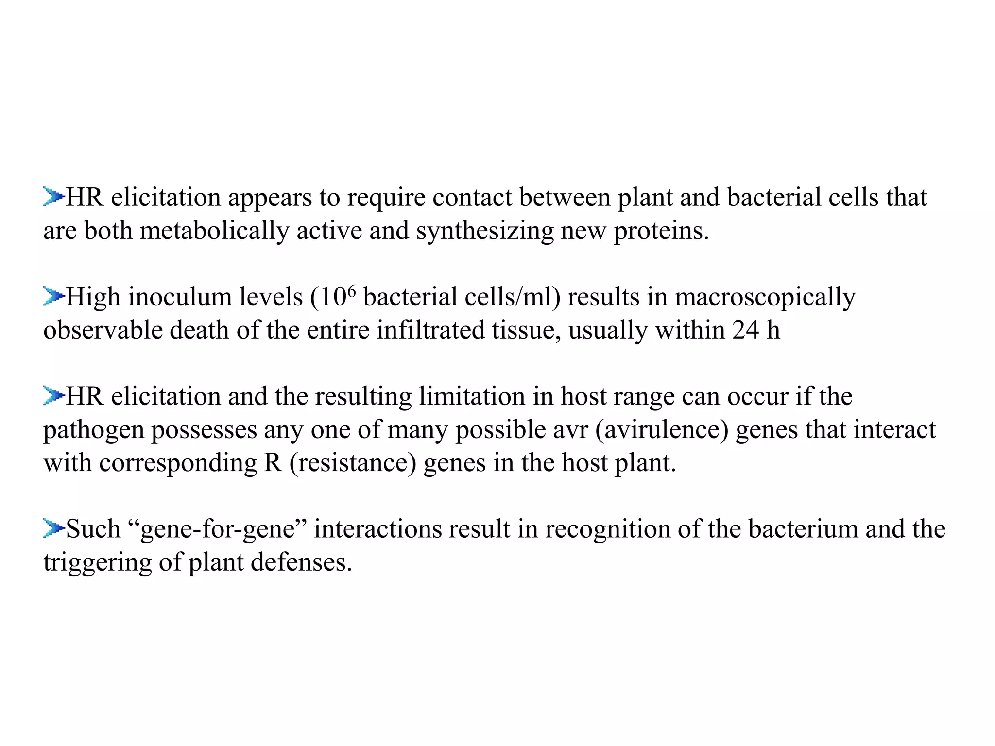HR elicitation appears to require contact between plant and bacterial cells that
are both metabolically active and synthesizing new proteins.
High inoculum levels (106 bacterial cells/ml) results in macroscopically
observable death of the entire infiltrated tissue, usually within 24 h
HR elicitation and the resulting limitation in host range can occur if the
pathogen possesses any one of many possible avr (avirulence) genes that interact
with corresponding R (resistance) genes in the host plant.
Such “gene-for-gene” interactions result in recognition of the bacterium and the
triggering of plant defenses.
 