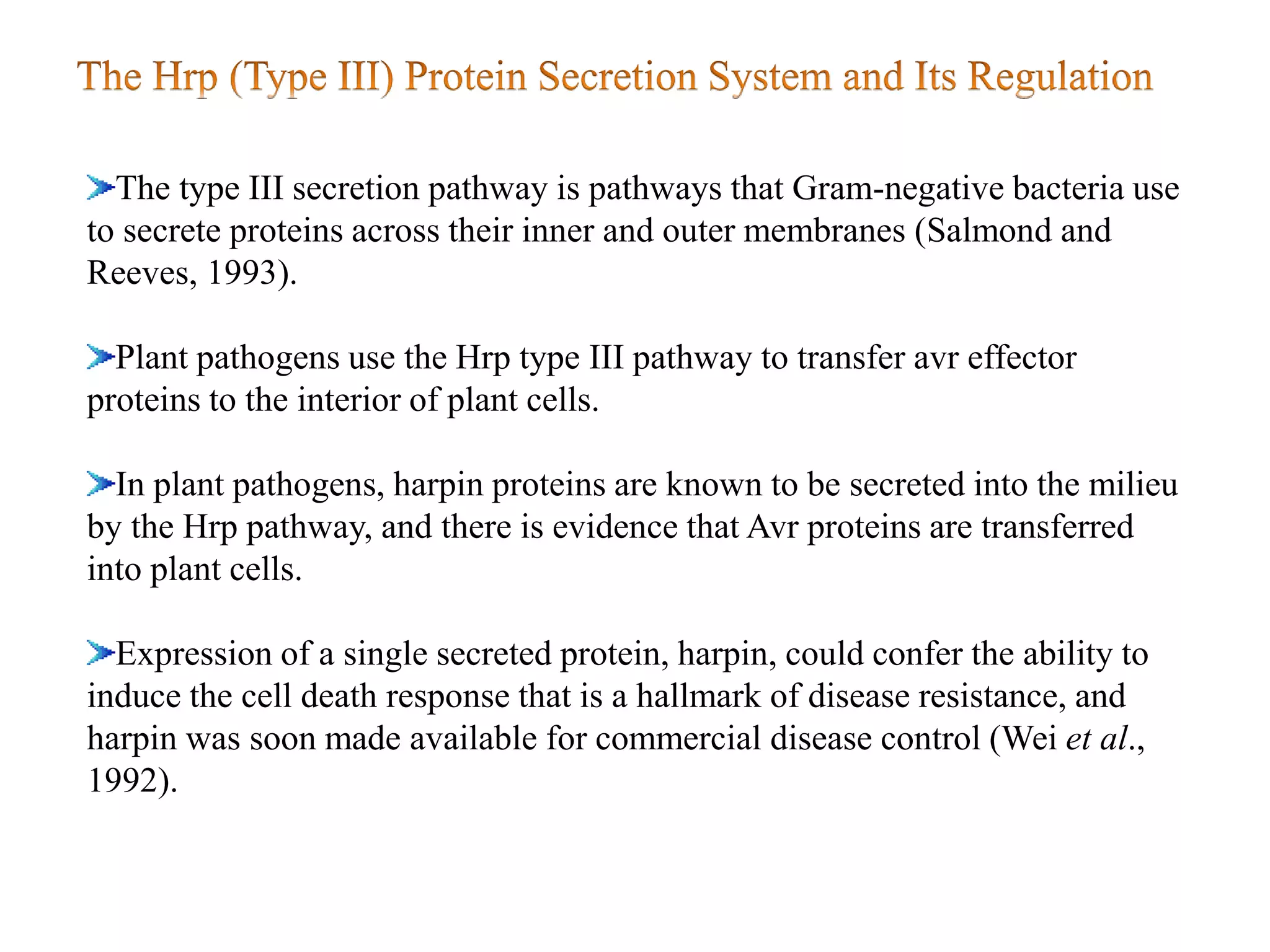 The type III secretion pathway is pathways that Gram-negative bacteria use
to secrete proteins across their inner and outer membranes (Salmond and
Reeves, 1993).
Plant pathogens use the Hrp type III pathway to transfer avr effector
proteins to the interior of plant cells.
In plant pathogens, harpin proteins are known to be secreted into the milieu
by the Hrp pathway, and there is evidence that Avr proteins are transferred
into plant cells.
Expression of a single secreted protein, harpin, could confer the ability to
induce the cell death response that is a hallmark of disease resistance, and
harpin was soon made available for commercial disease control (Wei et al.,
1992).
 
