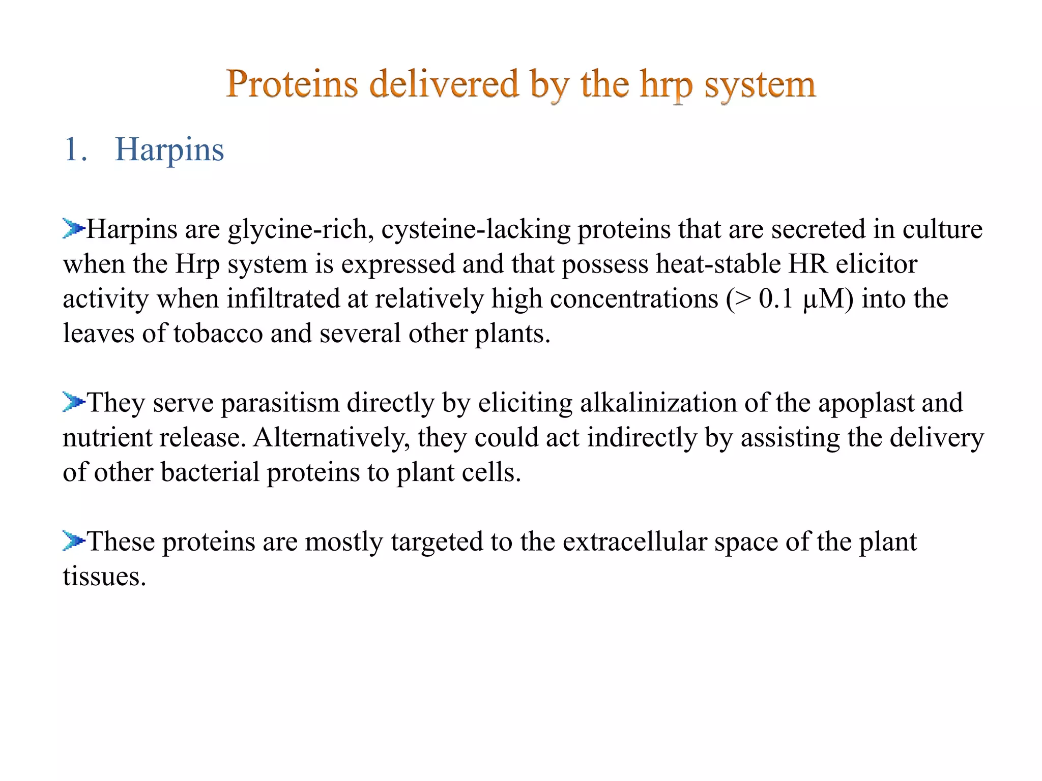 1. Harpins
Harpins are glycine-rich, cysteine-lacking proteins that are secreted in culture
when the Hrp system is expressed and that possess heat-stable HR elicitor
activity when infiltrated at relatively high concentrations (> 0.1 µM) into the
leaves of tobacco and several other plants.
They serve parasitism directly by eliciting alkalinization of the apoplast and
nutrient release. Alternatively, they could act indirectly by assisting the delivery
of other bacterial proteins to plant cells.
These proteins are mostly targeted to the extracellular space of the plant
tissues.
 