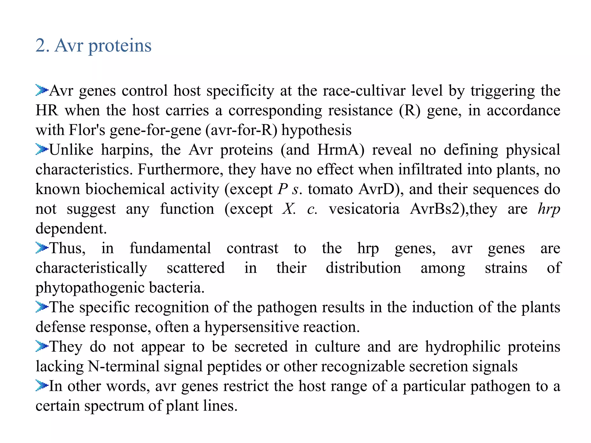 2. Avr proteins
Avr genes control host specificity at the race-cultivar level by triggering the
HR when the host carries a corresponding resistance (R) gene, in accordance
with Flor's gene-for-gene (avr-for-R) hypothesis
Unlike harpins, the Avr proteins (and HrmA) reveal no defining physical
characteristics. Furthermore, they have no effect when infiltrated into plants, no
known biochemical activity (except P s. tomato AvrD), and their sequences do
not suggest any function (except X. c. vesicatoria AvrBs2),they are hrp
dependent.
Thus, in fundamental contrast to the hrp genes, avr genes are
characteristically scattered in their distribution among strains of
phytopathogenic bacteria.
The specific recognition of the pathogen results in the induction of the plants
defense response, often a hypersensitive reaction.
They do not appear to be secreted in culture and are hydrophilic proteins
lacking N-terminal signal peptides or other recognizable secretion signals
In other words, avr genes restrict the host range of a particular pathogen to a
certain spectrum of plant lines.
 