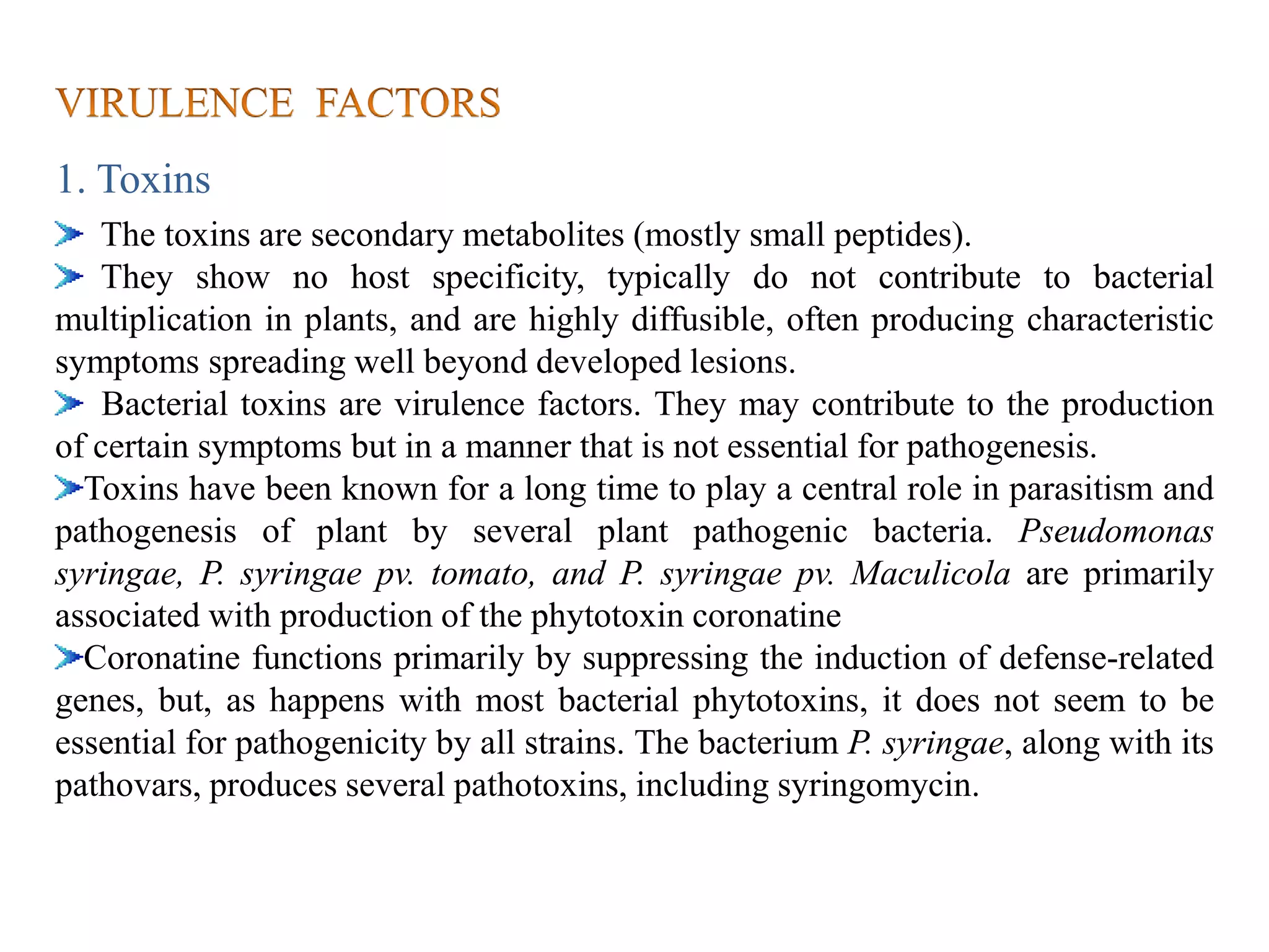 1. Toxins
The toxins are secondary metabolites (mostly small peptides).
They show no host specificity, typically do not contribute to bacterial
multiplication in plants, and are highly diffusible, often producing characteristic
symptoms spreading well beyond developed lesions.
Bacterial toxins are virulence factors. They may contribute to the production
of certain symptoms but in a manner that is not essential for pathogenesis.
Toxins have been known for a long time to play a central role in parasitism and
pathogenesis of plant by several plant pathogenic bacteria. Pseudomonas
syringae, P. syringae pv. tomato, and P. syringae pv. Maculicola are primarily
associated with production of the phytotoxin coronatine
Coronatine functions primarily by suppressing the induction of defense-related
genes, but, as happens with most bacterial phytotoxins, it does not seem to be
essential for pathogenicity by all strains. The bacterium P. syringae, along with its
pathovars, produces several pathotoxins, including syringomycin.
 