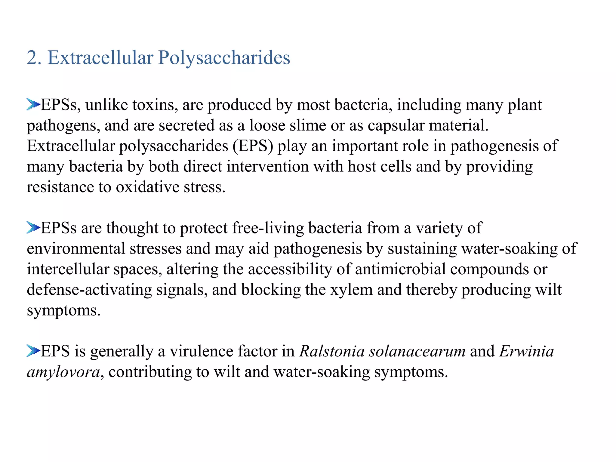 2. Extracellular Polysaccharides
EPSs, unlike toxins, are produced by most bacteria, including many plant
pathogens, and are secreted as a loose slime or as capsular material.
Extracellular polysaccharides (EPS) play an important role in pathogenesis of
many bacteria by both direct intervention with host cells and by providing
resistance to oxidative stress.
EPSs are thought to protect free-living bacteria from a variety of
environmental stresses and may aid pathogenesis by sustaining water-soaking of
intercellular spaces, altering the accessibility of antimicrobial compounds or
defense-activating signals, and blocking the xylem and thereby producing wilt
symptoms.
EPS is generally a virulence factor in Ralstonia solanacearum and Erwinia
amylovora, contributing to wilt and water-soaking symptoms.
 