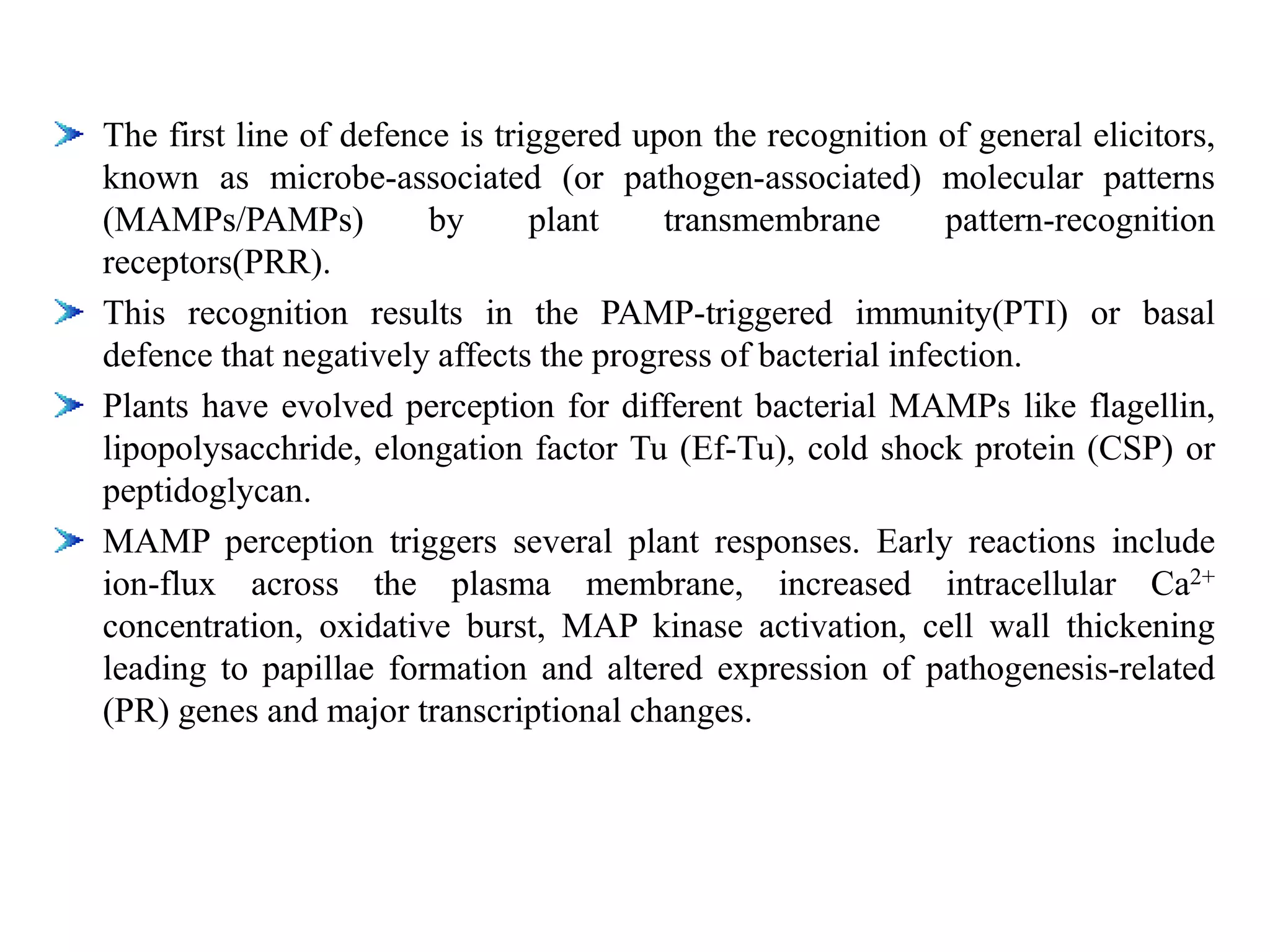 The first line of defence is triggered upon the recognition of general elicitors,
known as microbe-associated (or pathogen-associated) molecular patterns
(MAMPs/PAMPs) by plant transmembrane pattern-recognition
receptors(PRR).
This recognition results in the PAMP-triggered immunity(PTI) or basal
defence that negatively affects the progress of bacterial infection.
Plants have evolved perception for different bacterial MAMPs like flagellin,
lipopolysacchride, elongation factor Tu (Ef-Tu), cold shock protein (CSP) or
peptidoglycan.
MAMP perception triggers several plant responses. Early reactions include
ion-flux across the plasma membrane, increased intracellular Ca2+
concentration, oxidative burst, MAP kinase activation, cell wall thickening
leading to papillae formation and altered expression of pathogenesis-related
(PR) genes and major transcriptional changes.
 