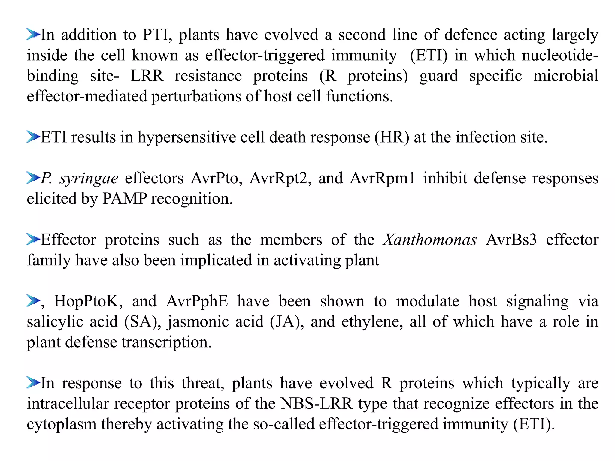 In addition to PTI, plants have evolved a second line of defence acting largely
inside the cell known as effector-triggered immunity (ETI) in which nucleotide-
binding site- LRR resistance proteins (R proteins) guard specific microbial
effector-mediated perturbations of host cell functions.
ETI results in hypersensitive cell death response (HR) at the infection site.
P. syringae effectors AvrPto, AvrRpt2, and AvrRpm1 inhibit defense responses
elicited by PAMP recognition.
Effector proteins such as the members of the Xanthomonas AvrBs3 effector
family have also been implicated in activating plant
, HopPtoK, and AvrPphE have been shown to modulate host signaling via
salicylic acid (SA), jasmonic acid (JA), and ethylene, all of which have a role in
plant defense transcription.
In response to this threat, plants have evolved R proteins which typically are
intracellular receptor proteins of the NBS-LRR type that recognize effectors in the
cytoplasm thereby activating the so-called effector-triggered immunity (ETI).
 
