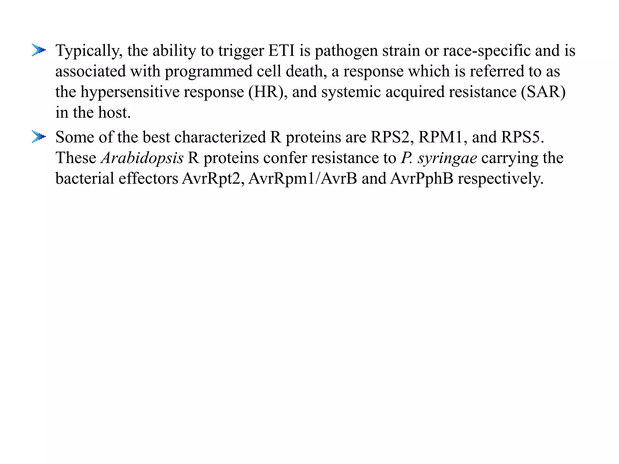 Typically, the ability to trigger ETI is pathogen strain or race-specific and is
associated with programmed cell death, a response which is referred to as
the hypersensitive response (HR), and systemic acquired resistance (SAR)
in the host.
Some of the best characterized R proteins are RPS2, RPM1, and RPS5.
These Arabidopsis R proteins confer resistance to P. syringae carrying the
bacterial effectors AvrRpt2, AvrRpm1/AvrB and AvrPphB respectively.
 