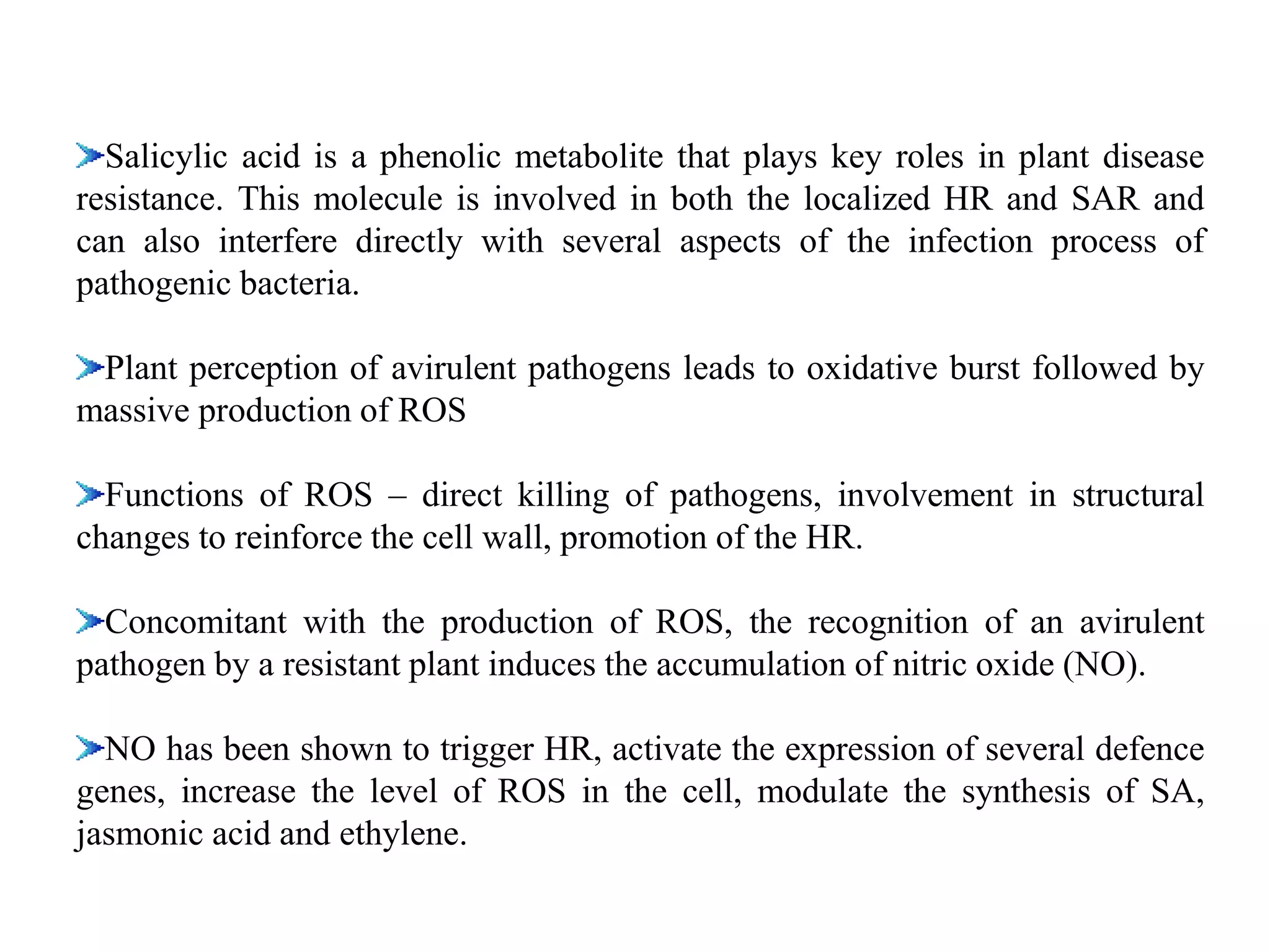 Salicylic acid is a phenolic metabolite that plays key roles in plant disease
resistance. This molecule is involved in both the localized HR and SAR and
can also interfere directly with several aspects of the infection process of
pathogenic bacteria.
Plant perception of avirulent pathogens leads to oxidative burst followed by
massive production of ROS
Functions of ROS – direct killing of pathogens, involvement in structural
changes to reinforce the cell wall, promotion of the HR.
Concomitant with the production of ROS, the recognition of an avirulent
pathogen by a resistant plant induces the accumulation of nitric oxide (NO).
NO has been shown to trigger HR, activate the expression of several defence
genes, increase the level of ROS in the cell, modulate the synthesis of SA,
jasmonic acid and ethylene.
 