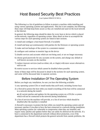 Host Based Security Best Practices
(Last Updated 2004/03/10 MCA)
The following is a list of guidelines to follow to protect a machine while installing and
using various operating systems and applications. This list is not complete, but following
these steps will help keep hosts secure as they are installed and used on the local network
or the Internet.
In general, the following steps should be taken for every host or device which is placed
on the network, regardless of operating system. More detail on how to accomplish the
various steps for each operating system are listed in later sections.
1) install and configure a host based firewall, if available
2) install and keep up (continuously) with patches for the firmware or operating system
3) make and test backups of the system in a consistent manner
4) configure and continue to monitor logs on the device
5) disable services and accounts which are not being used, or are no longer necessary
6) choose good passwords for any accounts on the system, and change any default or
well known accounts on the machine
7) replace insecure services (such as telnet, rsh, or rlogin) with more secure alternatives
such as ssh
8) restrict access to services which cannot be disabled where possible
Some of these steps will be discussed in detail in the sections for each operating system,
and some will be discussed later in separate sections.
Before Installation Of The Operating System
Before you begin any installation, be sure you have the following available :
1) any operating system CDs or install media that you'll need, including license keys
2) a firewall to protect the host while you install everything (if the host will be connected
to a network during the install)
or all current patches and updates for the operating system on a CD (for a system
which will not be connected to the network during installation)
3) a list of services the machine will provide, or a list of services which should be
disabled after the machine is installed
A firewall is necessary to protect the host while you install the operating system and all
necessary patches if you plan to have the host connected to a network during installation.
Most operating systems are vulnerable to compromise when they are installed, and
require many patches and updates before they can safely be allowed on the network. If a
host is connected to the department network without direct protection, even if the
department has a firewall which protects the general network from outside problems, the
 