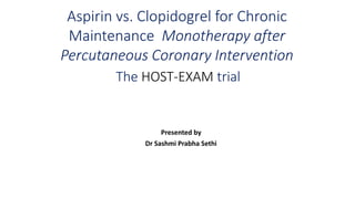Aspirin vs. Clopidogrel for Chronic
Maintenance Monotherapy after
Percutaneous Coronary Intervention
The HOST-EXAM trial
Presented by
Dr Sashmi Prabha Sethi
 