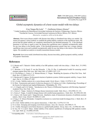 ISSN 1749-3889 (print), 1749-3897 (online)
                                                                                     International Journal of Nonlinear Science
                                                                                                     Vol.xx(20x) No.xx,pp.??-??


           Global asymptotic dynamics of a host-vector model with two delays
                              Cruz Vargas-De-Le´ n1
                                               o               2 ∗
                                                                     , Guillermo G´ mez-Alcaraz2
                                                                                  o
     1
         Unidad Acad´ mica de Matem´ ticas,Universidad Aut´ noma de Guerrero, Chilpancingo, Guerrero, M´ xico
                     e                a                     o                                           e
               2
                 Facultad de Ciencias, Universidad Nacional Aut´ noma de M´ xico M´ xico, D.F., M´ xico
                                                               o          e       e              e
                                         (Received xx , accepted xx, will be set by the editor)

     Abstract: Host-vector disease models with discrete time delays or distributed time delays are studied. By
     means of Lyapunov’s direct method, we establish the global stability conditions of the equilibrium states. We
     proved that the global stability are completely determined by the threshold parameter, R0 . If the threshold
     parameter is less than or equal to unity, the disease-free equilibrium state is globally asymptotically stable
     for any time delays in the feasible region. If the threshold parameters greater than one, a unique endemic
     equilibrium state exists and is globally asymptotically stable for any time delays in the interior of the feasible
     region. We extended our analysis to sexually-transmitted diseases models.

     Keywords: host-vector model; distributed time-delay; discrete time-delay; global asymptotic stability; method
     of Lyapunov functionals.


References
 [] E. Beretta and Y. Takeuchi Global stability of an SIR epidemic model with time delays. J Math. Biol., 33 (1995)
    250–260.
 [] C. Bowman, A. B. Gumel, P. van den Driessche. J. Wu, H. Zhu, A mathematical model for assessing control
    strategies against West Nile virus. Bull. Math. Biol., 67 (2005) 1107–1133.
 [] G. Cruz-Pacheco, L. Esteva, J. A. Montao-Hirosec, C. Vargas. Modelling the dynamics of West Nile Virus. Bull.
    Math. Biol., 67 (2005) 1157-1172.
 [] E. Beretta and V. Capasso. On the general structure of epidemic systems. Global asymptotic stability. Comput. Math.
    Appl., Part A, 12 (1986), 677–694.
 [] K. L. Cooke. Stability analysis for a vector disease model. Rocky Mount. J. Math., 9 (1979) 31–42.
 [] K. Dietz. Transmission and control of arbovirus diseases in: D. Ludwig et al. (Eds.), Epidemiology, Proceedings of
    the Society for Industrial and Applied Mathematics. Philadelphia, PA. 1974.
 [] L. E. Elzgolts and S. B. Norkin. “Introduction to the Theory of Differential Equations with Deviating Argument.”
    Academic Press, New York. 1973.
 [] L. Esteva, C. Vargas. Analysis of a Dengue disease transmission model. Math. Biosci., 150 (1998) 131–151.
 [] L. Esteva, C. Vargas. A model for dengue disease with variable human population. J. Math. Biol., 38 (1999) 220–240.
 [] L. Esteva, A.B. Gumel and C. Vargas-De-Le´ n. Qualitative study of transmission dynamics of antibiotic-resistant
                                                  o
    malaria. Math. Comp. Modell. 50 (2009) 611–630.
 [] Z. Feng, J. X. Velasco-Hern´ ndez. Competitive exclusion in a vector-host model for dengue fever. J. Math. Biol., 35
                                 a
    (1997) 523–544.
 [] B. S. Goh. Global stability in two species interactions. J. Math. Biol., 3 (1976) 313–318.
 [] N. G. Gratz. Emerging and resurging vector-borne diseases. Annu. Rev. Entomol., 44 (1999) 51–75.
 [] D. J. Gubler. Resurgent vector-borne diseases as a global health problem. Emerg. Infect. Dis., 4 (1998) 442–450.
 [] H. Guo, M. Y. Li and Z. Shuai. Global stability of the endemic equilibrium of multigroup SIR epidemic models.
    Can. Appl. Math. Q., 14 (2006) 259-284.
  ∗ Corresponding   author.   E-mail address: leoncruz82@yahoo.com.mx

                                        Copyright c World Academic Press, World Academic Union
                                                          IJNS.20xx.xx.xx/xx
 