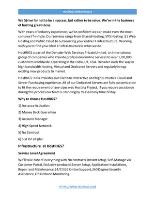 HTTPS://WWW.HOSTRIGS.COM
HOSTRIGS WEB SERVICES
We Strive for not to be a success, but rather tobe value. We’re in the business
of hosting great ideas.
With years of industry experience, we’reconfident we can makeeven the most
complex IT-simple. Our Services rangefromShared Hosting, VPS Hosting. $1 Web
Hosting and Public Cloud to outsourcing your entire ITInfrastructure. Working
with you to find your ideal ITinfrastructureis what we do.
HostRIGS is partof the Densder Web Services PrivateLimited, an International
group of companies who Provideprofessionalonline Services to over 5,00,000
customers worldwide. Operating in the India, UK, USA. Densder leads the way in
high bandwidth hosting, Virtual and Dedicated Servers and regularly brings
exciting new products to market.
HostRIGS India Provides our Clientan interactive and highly intuitive Cloud and
Server Purchasing experience. All of our Dedicated Servers are fully customization
to fit the requirement of any sizes web Hosting Project. If you require assistance
during this process our team is standing by to assistany time of day.
Why to choose HostRIGS?
1) InstanceActivation
2) Money Back Guarantee
3) Account Manager
4) High Speed Network.
5) No Contract
6) SLA On all plan.
Infrastructure at HostRIGS?
Service Level Agreement
We’ll take careof everything with No contracts Instantsetup, Self-Manage via
Customer Portal, Exclusive productd,Server Setup, Application Installations,
Repair and Maintenance,24/7/365 OnlineSupport,360DegreeSecurity
Assistance, On Demand Monitoring.
 