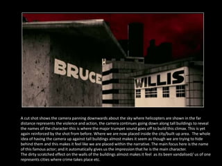 A cut shot shows the camera panning downwards about the sky where helicopters are shown in the far
distance represents the violence and action, the camera continues going down along tall buildings to reveal
the names of the character-this is where the major trumpet sound goes off to build this climax. This is yet
again reinforced by the shot from before. Where we are now placed inside the city/built up area. The whole
idea of having the camera up against tall buildings almost makes it seem as though we are trying to hide
behind them and this makes it feel like we are placed within the narrative. The main focus here is the name
of this famous actor; and it automatically gives us the impression that he is the main character.
The dirty scratched effect on the walls of the buildings almost makes it feel as its been vandalised/ us of one
represents cities where crime takes place etc.
 