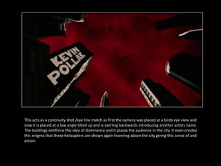 This acts as a continuity shot /eye line match as first the camera was placed at a birds eye view and
now it is placed at a low angle tilted up and is swirling backwards introducing another actors name.
The buildings reinforce this idea of dominance and it places the audience in the city. It even creates
this enigma that these helicopters are shown again hovering above the city giving this sense of and
action.
 