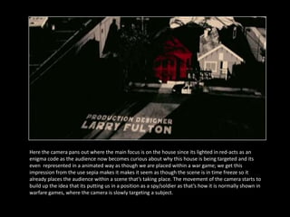 Here the camera pans out where the main focus is on the house since its lighted in red-acts as an
enigma code as the audience now becomes curious about why this house is being targeted and its
even represented in a animated way as though we are placed within a war game; we get this
impression from the use sepia makes it makes it seem as though the scene is in time freeze so it
already places the audience within a scene that’s taking place. The movement of the camera starts to
build up the idea that its putting us in a position as a spy/soldier as that’s how it is normally shown in
warfare games, where the camera is slowly targeting a subject.
 