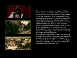 The camera pans up to a close up of a phone and then
cuts to a close up of the gun which yet again connotes
the violence, and builds the suspense of danger and we
can tell that something is about to happen and it sums
up the whole narrative from the previous shots. All of a
sudden the scene comes out of freeze and the whole
image is presented through a more realistic way where
we know we are placed within an action sequence.
The man is shown injured and holding a gun in his hand
as he is talking violently on the phone. This is very
confusing for the audience to understands what's going
on but we are still engaged and it makes us want to find
out why this man is running away?
After when the scene opens the camera pans out of the
house and back onto the mise-en-scene with a wide shot
where the whole town is established this gives the
impression to the audience that he is surrounded by the
military and this portrays the seriousness and makes us
wonder why they need to catch him.
 