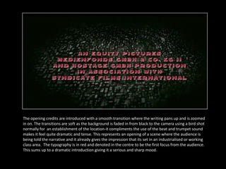 The opening credits are introduced with a smooth transition where the writing pans up and is zoomed
in on. The transitions are soft as the background is faded in from black to the camera using a bird shot
normally for an establishment of the location-it compliments the use of the beat and trumpet sound
makes it feel quite dramatic and tense. This represents an opening of a scene where the audience is
being told the narrative and it already gives the impression that its set in an industrialised or working
class area. The typography is in red and denoted in the centre to be the first focus from the audience.
This sums up to a dramatic introduction giving it a serious and sharp mood.
 
