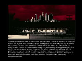 The lens then fades from black: to open another scene where the camera tracks forward zooming in on
an city/ built up area; so the camera is travelling slowly into the city. (This movement may be to build
up the climax) The name of the producer is shown on a brick wall-a good way of presenting the
opening credits makes it seem quite creative and gets the audience to become adapted to the style of
the film and even gets us to focus on the location. The colours used such as red, Black give it this
gothic look and depressed feeling: where the connotations of deep red can be blood or violence and
the whole idea of having darkness covering half the city could be to create this sense of a mystery or
confusion. The camera movement emphasises the drama and reinforces the establishing
shot/(previous shot).
 