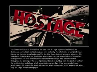 The camera then cuts to show a birds eye view shot at a high angle which connotes the
dominance and makes it feel as though we have authority. The whole idea of using red(makes
it stand out from the sepia background) for the title shows its importance and reinforces this
idea of this violence /war and dominance. At this point the title swivels in (use of editing) to
be aligned with the road and denoted in-between the buildings. This is the main shot
throughout the opening as the non- digetic sound starts to build up from this point as we hear
the ambient of an ambulance which connotes the danger. Everything seems to be frozen
which creates this enigma for why it is frozen and why is it presented in this way which is what
keep the target audience enagaged.
 