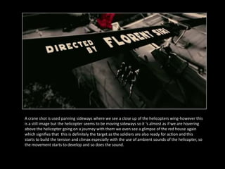 A crane shot is used panning sideways where we see a close up of the helicopters wing-however this
is a still image but the helicopter seems to be moving sideways so it ‘s almost as if we are hovering
above the helicopter going on a journey with them we even see a glimpse of the red house again
which signifies that this is definitely the target as the soldiers are also ready for action and this
starts to build the tension and climax especially with the use of ambient sounds of the helicopter, so
the movement starts to develop and so does the sound.
 