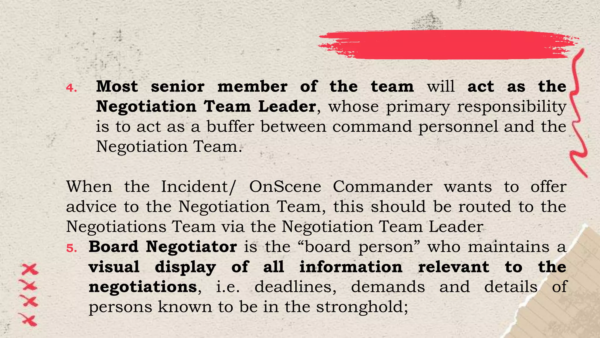 4. Most senior member of the team will act as the
Negotiation Team Leader, whose primary responsibility
is to act as a buffer between command personnel and the
Negotiation Team.
When the Incident/ OnScene Commander wants to offer
advice to the Negotiation Team, this should be routed to the
Negotiations Team via the Negotiation Team Leader
5. Board Negotiator is the “board person” who maintains a
visual display of all information relevant to the
negotiations, i.e. deadlines, demands and details of
persons known to be in the stronghold;
 