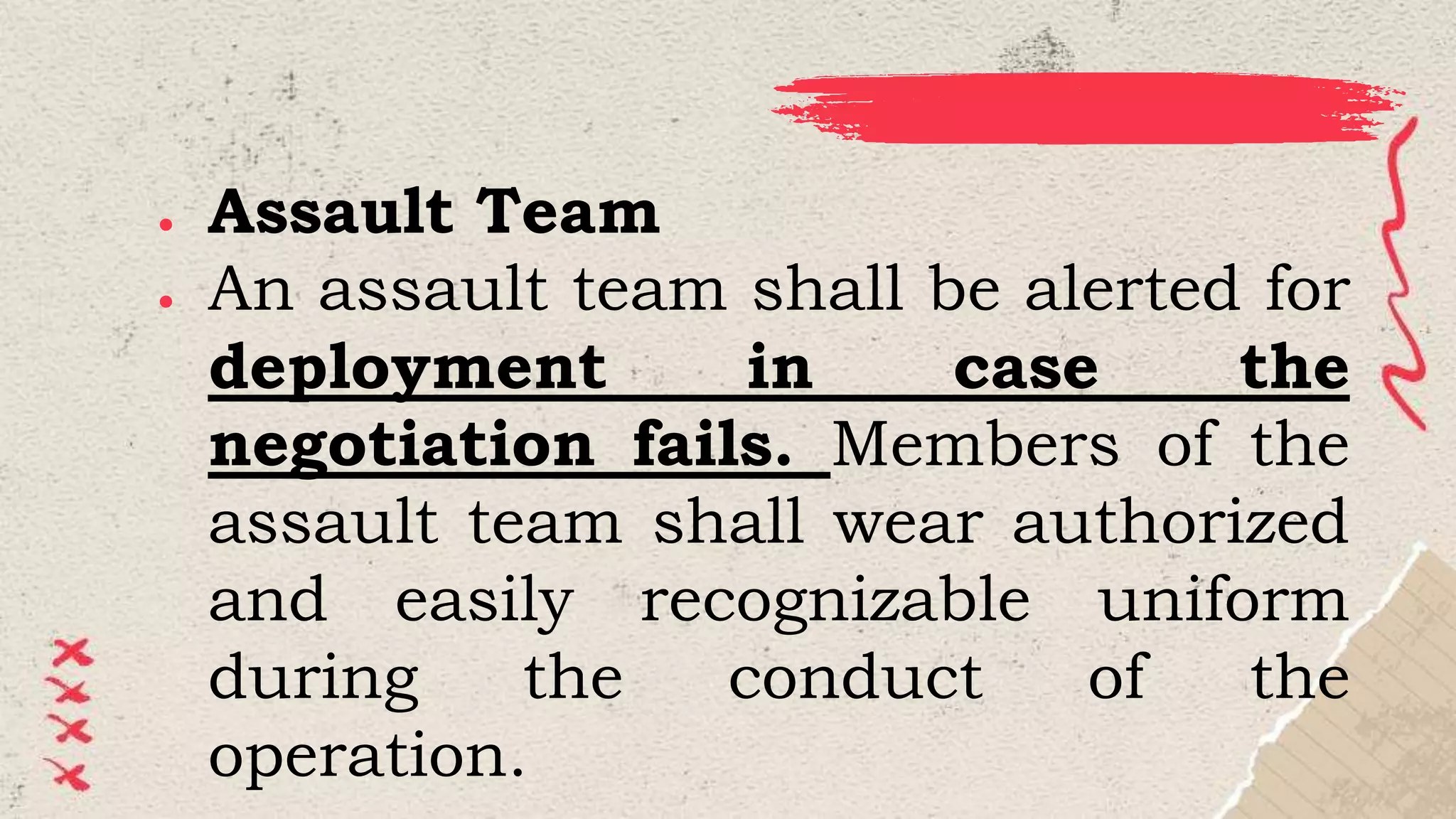 ● Assault Team
● An assault team shall be alerted for
deployment in case the
negotiation fails. Members of the
assault team shall wear authorized
and easily recognizable uniform
during the conduct of the
operation.
 