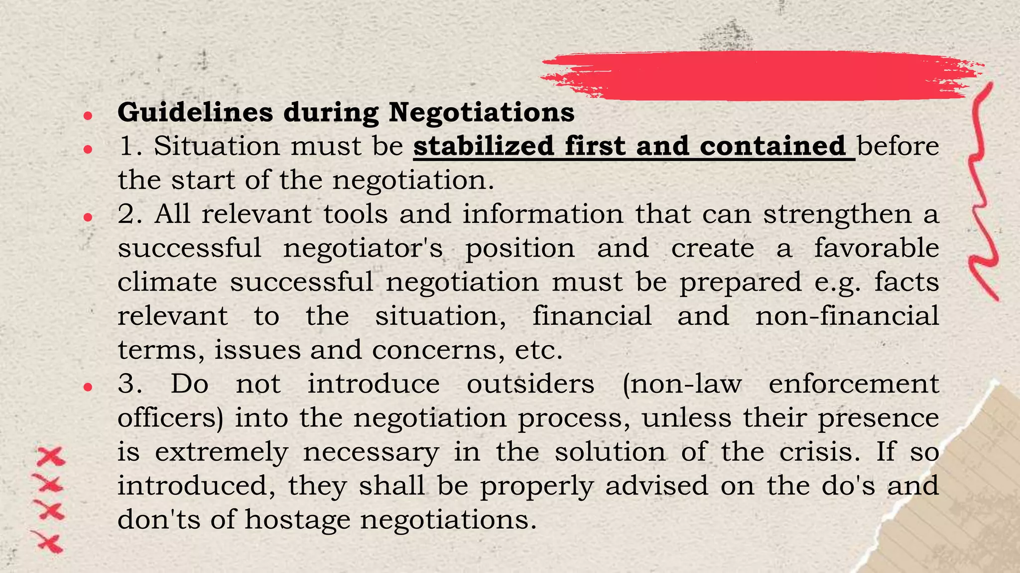 ● Guidelines during Negotiations
● 1. Situation must be stabilized first and contained before
the start of the negotiation.
● 2. All relevant tools and information that can strengthen a
successful negotiator's position and create a favorable
climate successful negotiation must be prepared e.g. facts
relevant to the situation, financial and non-financial
terms, issues and concerns, etc.
● 3. Do not introduce outsiders (non-law enforcement
officers) into the negotiation process, unless their presence
is extremely necessary in the solution of the crisis. If so
introduced, they shall be properly advised on the do's and
don'ts of hostage negotiations.
 