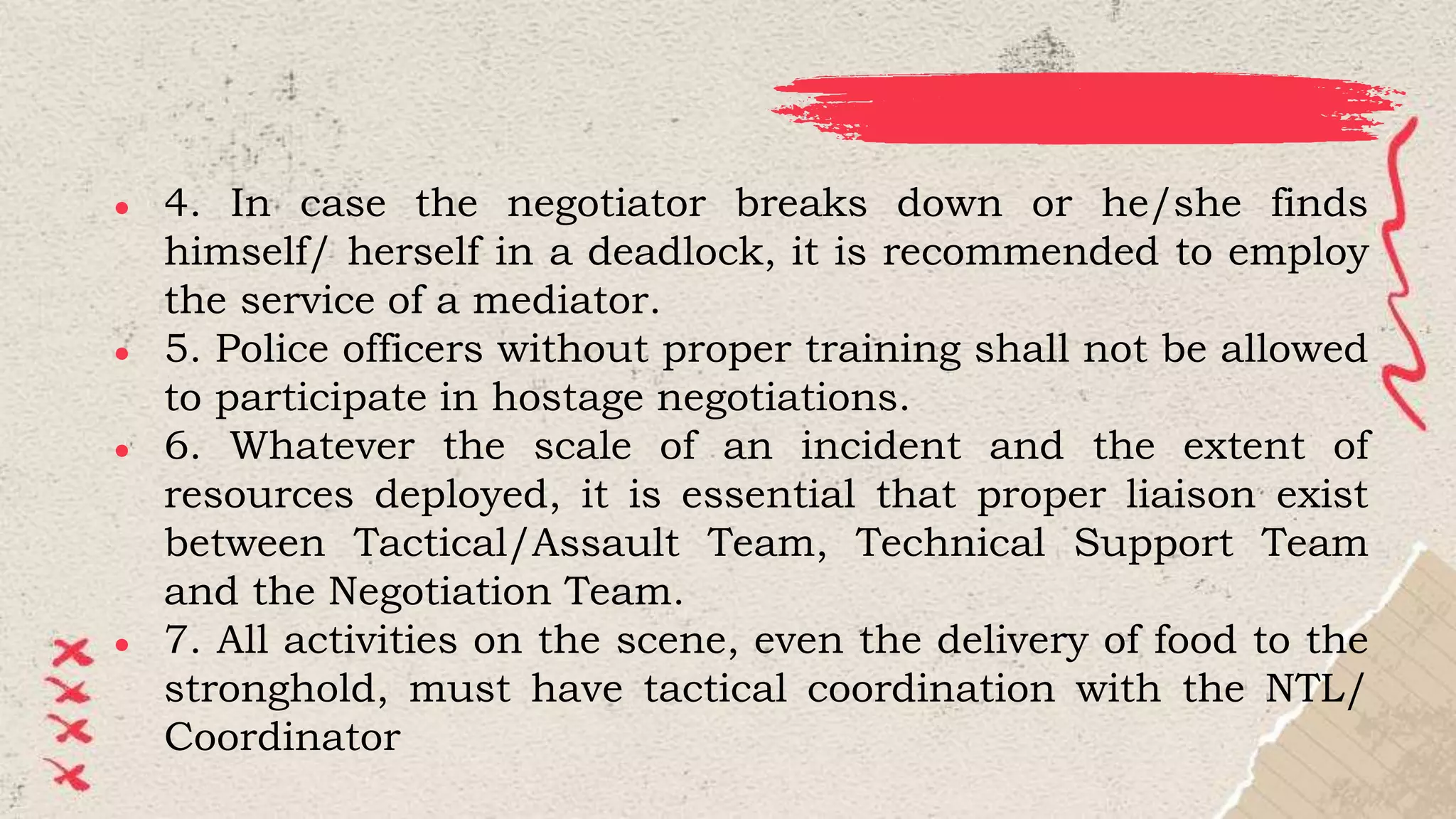 ● 4. In case the negotiator breaks down or he/she finds
himself/ herself in a deadlock, it is recommended to employ
the service of a mediator.
● 5. Police officers without proper training shall not be allowed
to participate in hostage negotiations.
● 6. Whatever the scale of an incident and the extent of
resources deployed, it is essential that proper liaison exist
between Tactical/Assault Team, Technical Support Team
and the Negotiation Team.
● 7. All activities on the scene, even the delivery of food to the
stronghold, must have tactical coordination with the NTL/
Coordinator
 