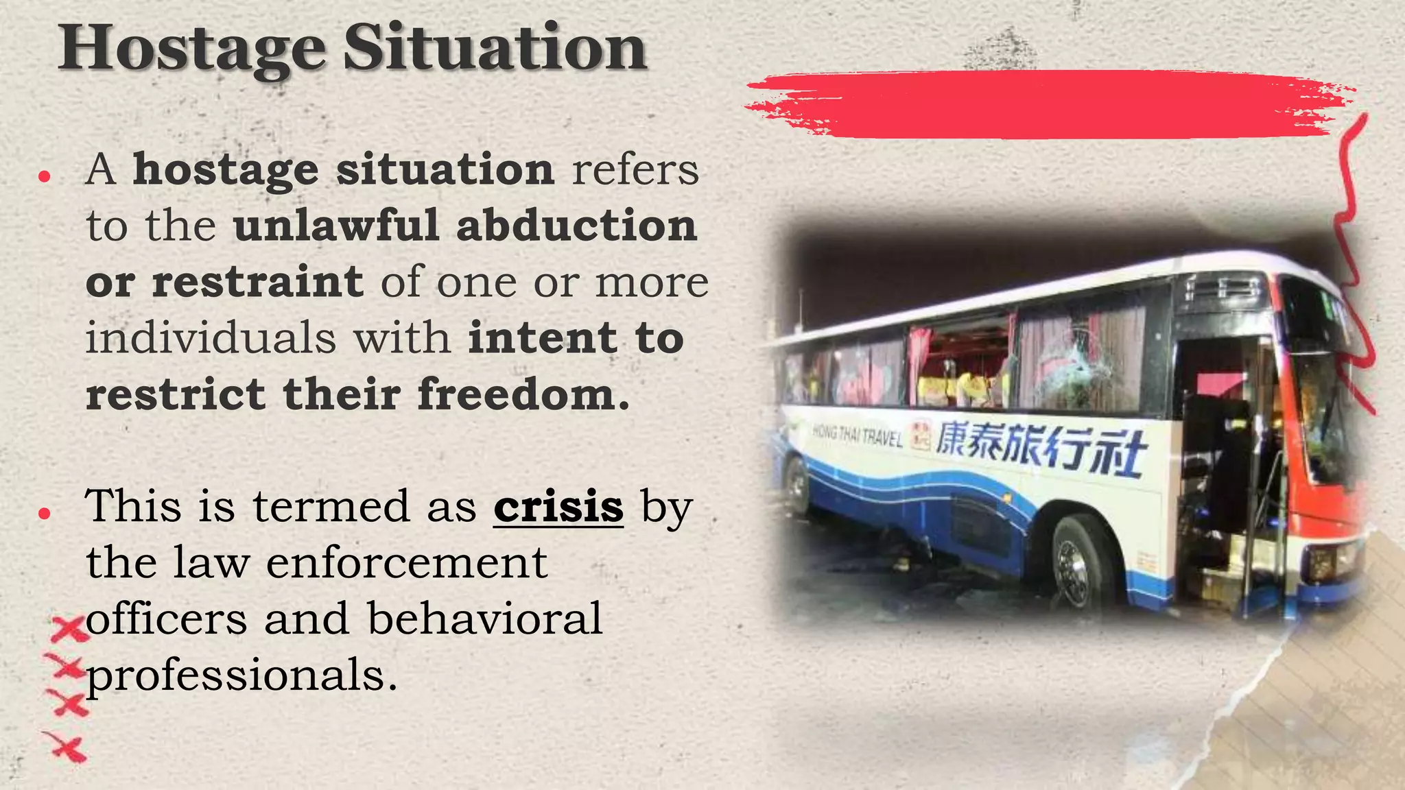 Hostage Situation
● A hostage situation refers
to the unlawful abduction
or restraint of one or more
individuals with intent to
restrict their freedom.
● This is termed as crisis by
the law enforcement
officers and behavioral
professionals.
 