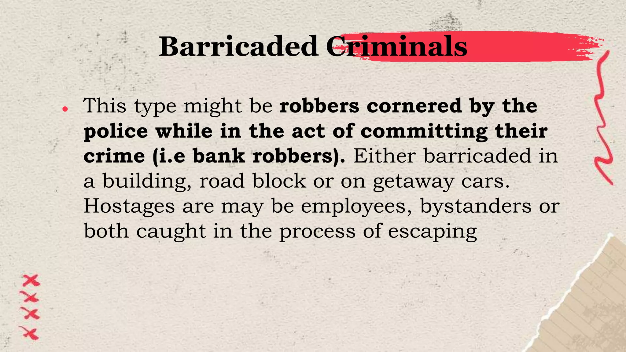 Barricaded Criminals
● This type might be robbers cornered by the
police while in the act of committing their
crime (i.e bank robbers). Either barricaded in
a building, road block or on getaway cars.
Hostages are may be employees, bystanders or
both caught in the process of escaping
 