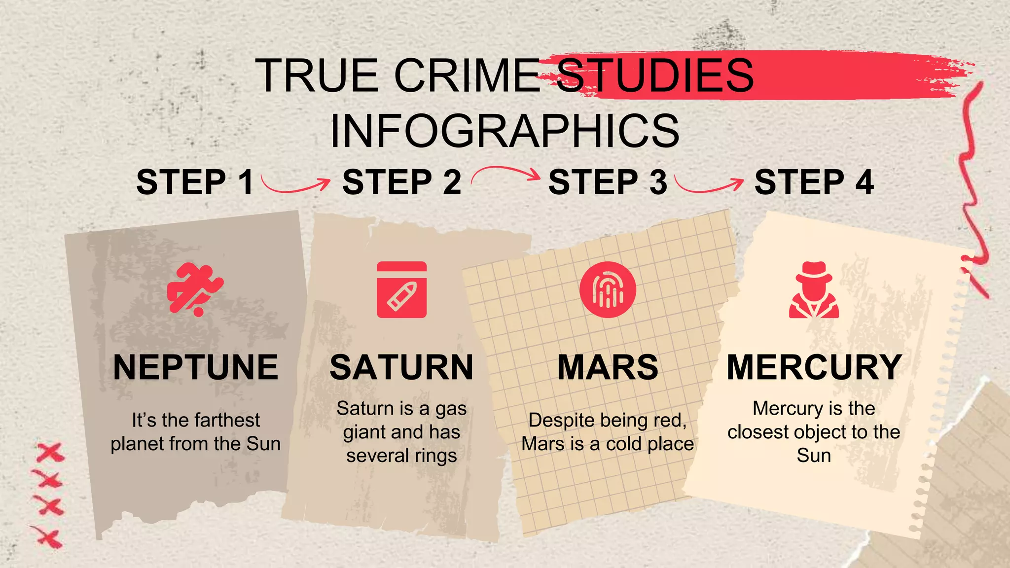 TRUE CRIME STUDIES
INFOGRAPHICS
STEP 1
It’s the farthest
planet from the Sun
NEPTUNE
STEP 2
Saturn is a gas
giant and has
several rings
SATURN
STEP 4
Mercury is the
closest object to the
Sun
MERCURY
STEP 3
Despite being red,
Mars is a cold place
MARS
 