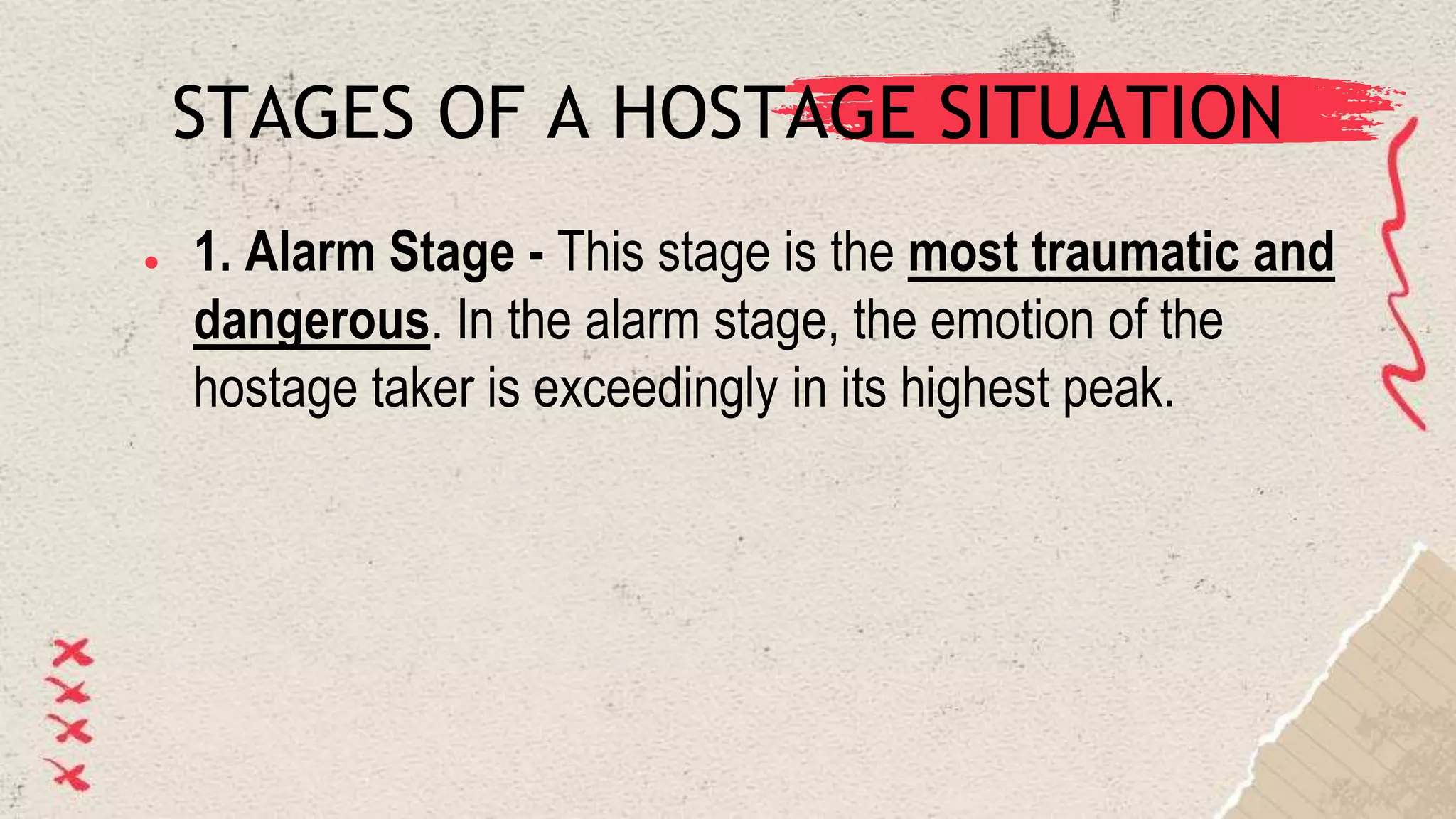 STAGES OF A HOSTAGE SITUATION
● 1. Alarm Stage - This stage is the most traumatic and
dangerous. In the alarm stage, the emotion of the
hostage taker is exceedingly in its highest peak.
 