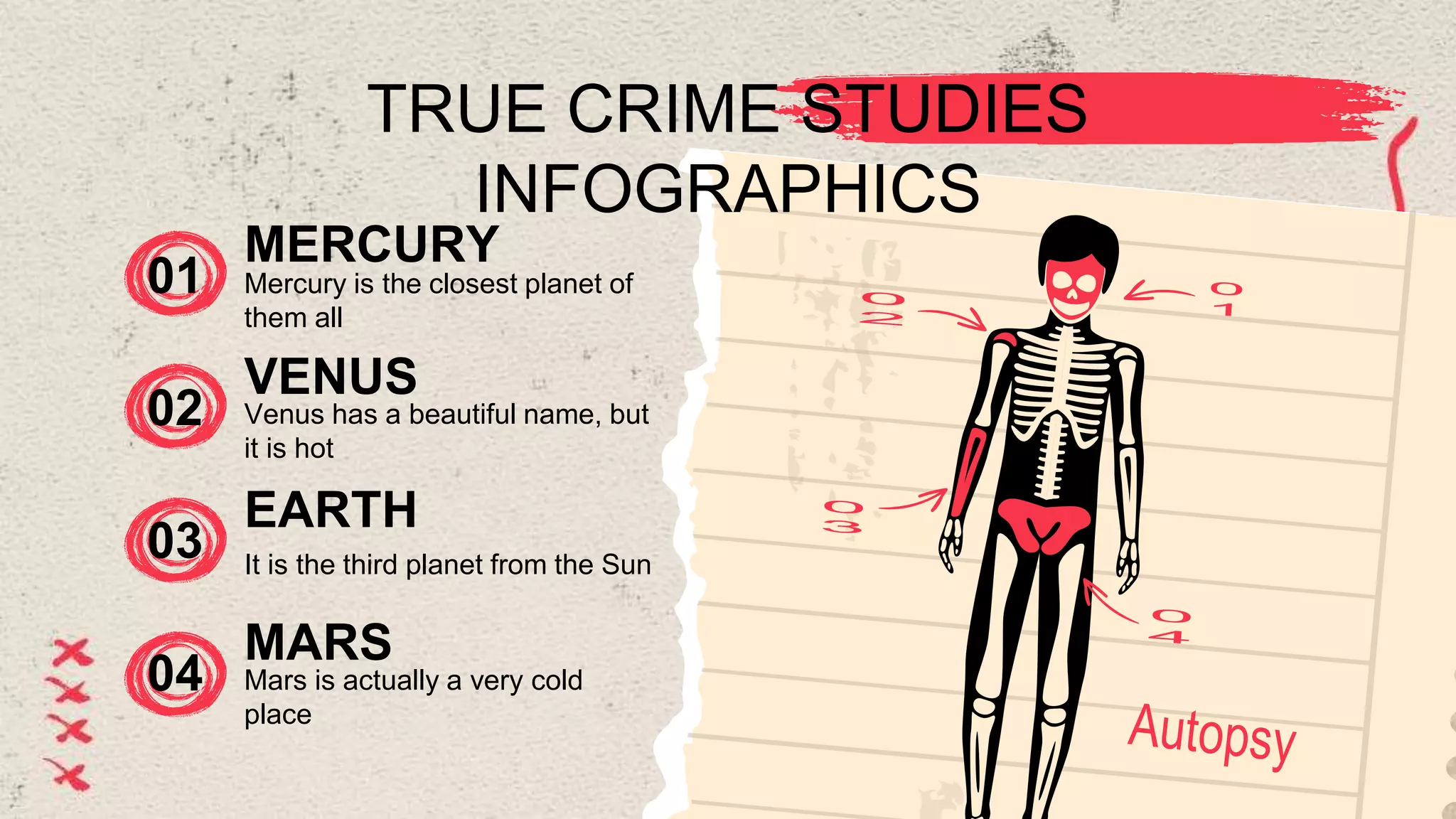 TRUE CRIME STUDIES
INFOGRAPHICS
01 Mercury is the closest planet of
them all
MERCURY
02 Venus has a beautiful name, but
it is hot
VENUS
03 It is the third planet from the Sun
EARTH
04
MARS
Mars is actually a very cold
place
 