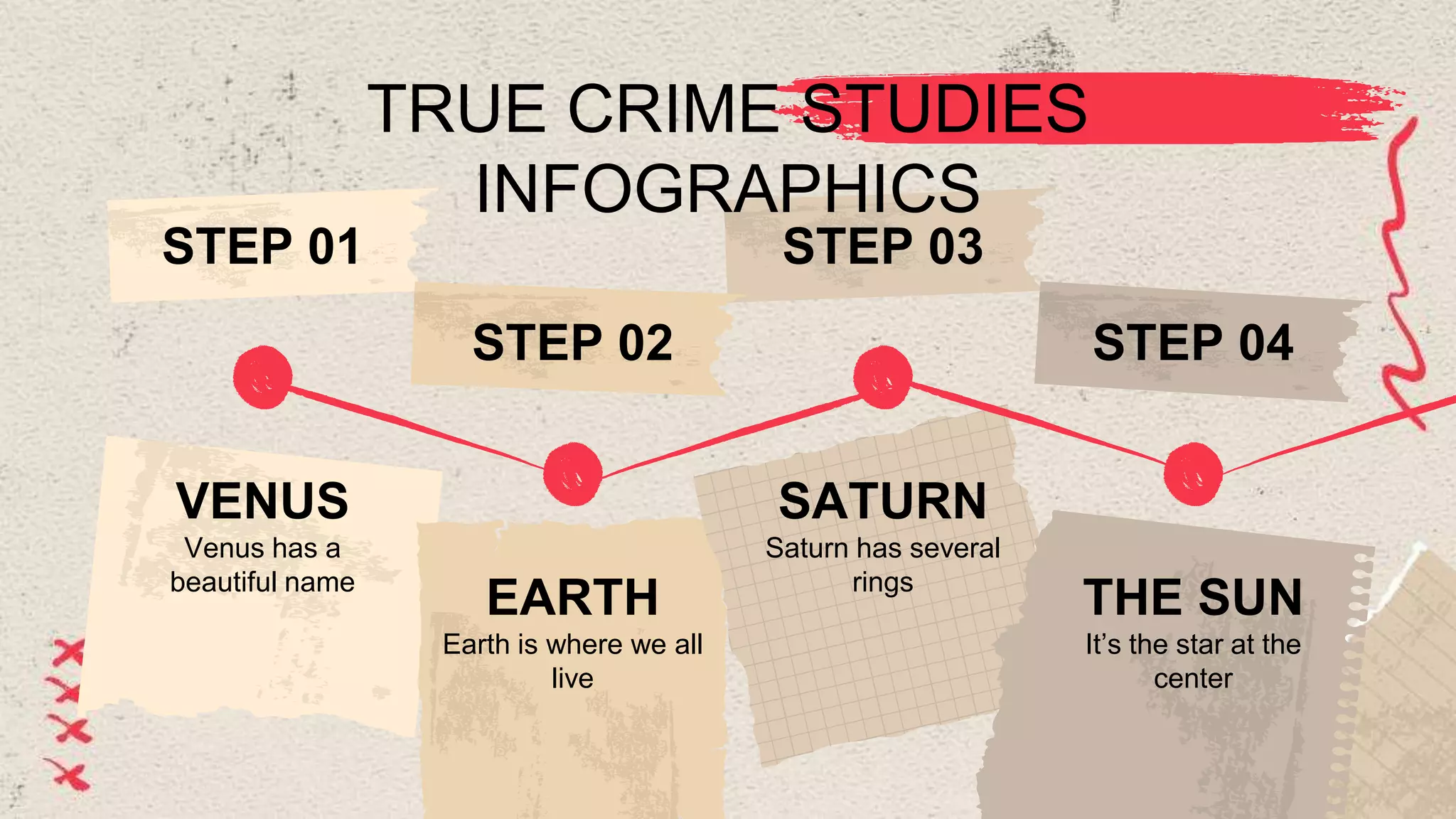 TRUE CRIME STUDIES
INFOGRAPHICS
Venus has a
beautiful name
VENUS
STEP 01
Earth is where we all
live
EARTH
STEP 02
Saturn has several
rings
SATURN
STEP 03
It’s the star at the
center
THE SUN
STEP 04
 