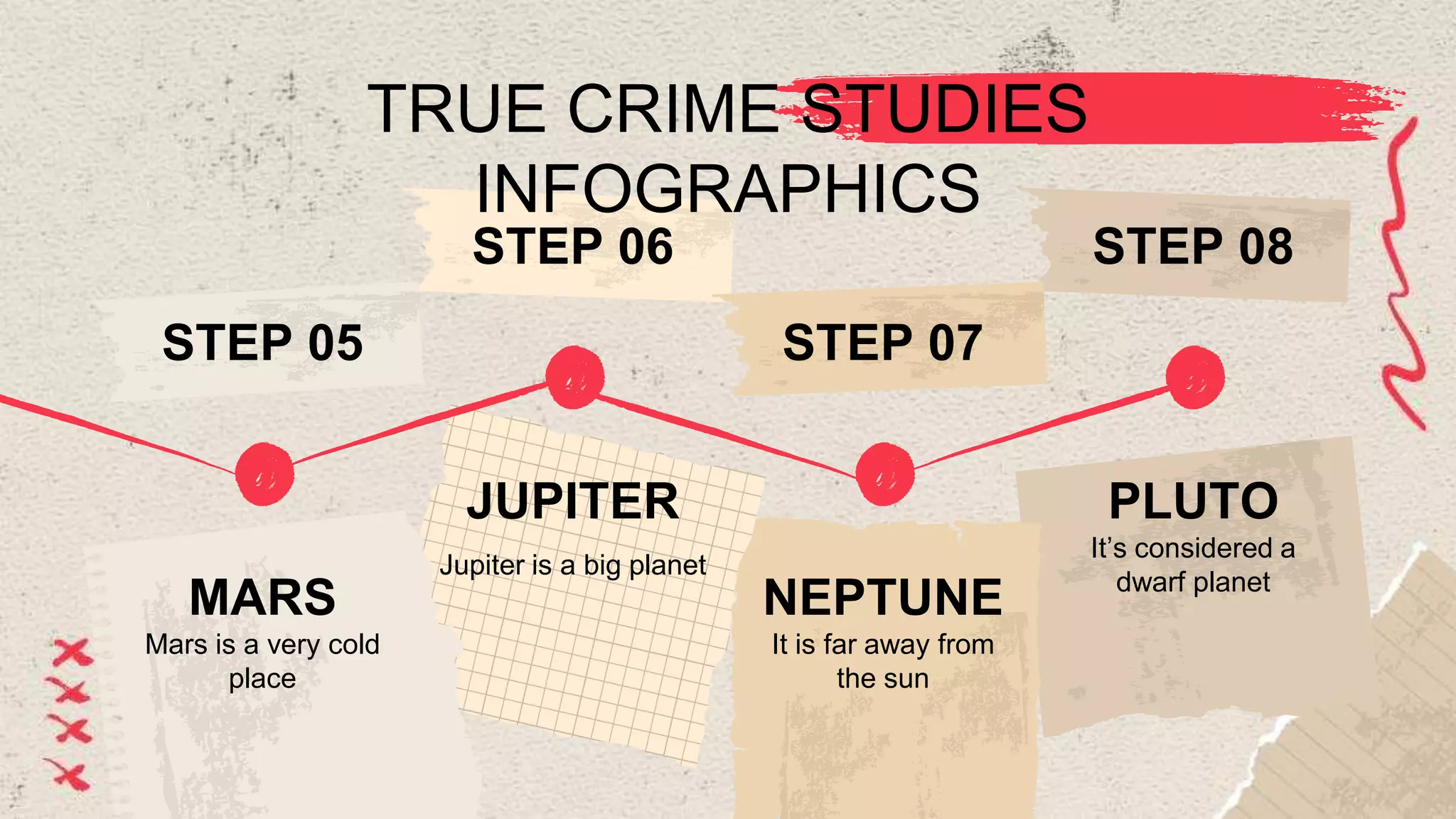 TRUE CRIME STUDIES
INFOGRAPHICS
It’s considered a
dwarf planet
PLUTO
STEP 08
It is far away from
the sun
NEPTUNE
STEP 07
Jupiter is a big planet
JUPITER
STEP 06
Mars is a very cold
place
MARS
STEP 05
 