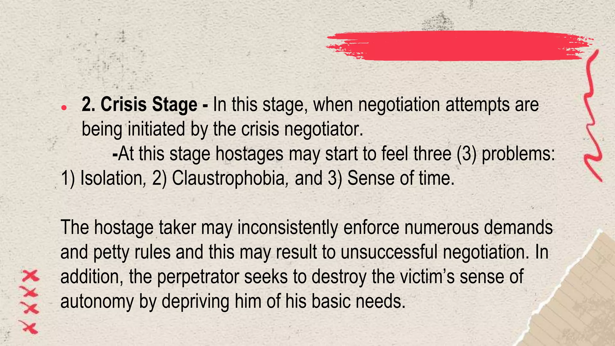 ● 2. Crisis Stage - In this stage, when negotiation attempts are
being initiated by the crisis negotiator.
-At this stage hostages may start to feel three (3) problems:
1) Isolation, 2) Claustrophobia, and 3) Sense of time.
The hostage taker may inconsistently enforce numerous demands
and petty rules and this may result to unsuccessful negotiation. In
addition, the perpetrator seeks to destroy the victim’s sense of
autonomy by depriving him of his basic needs.
 