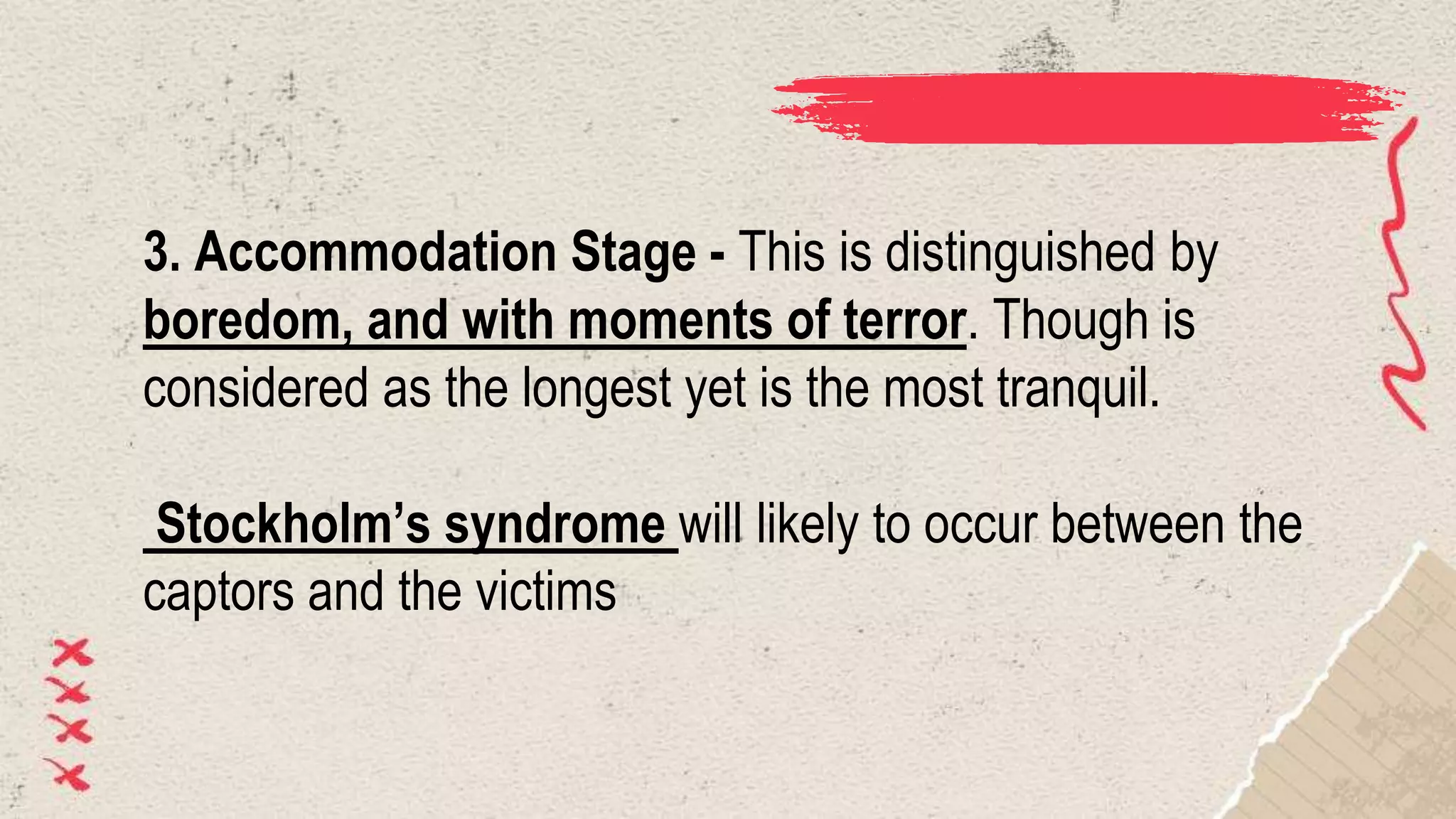 3. Accommodation Stage - This is distinguished by
boredom, and with moments of terror. Though is
considered as the longest yet is the most tranquil.
Stockholm’s syndrome will likely to occur between the
captors and the victims
 