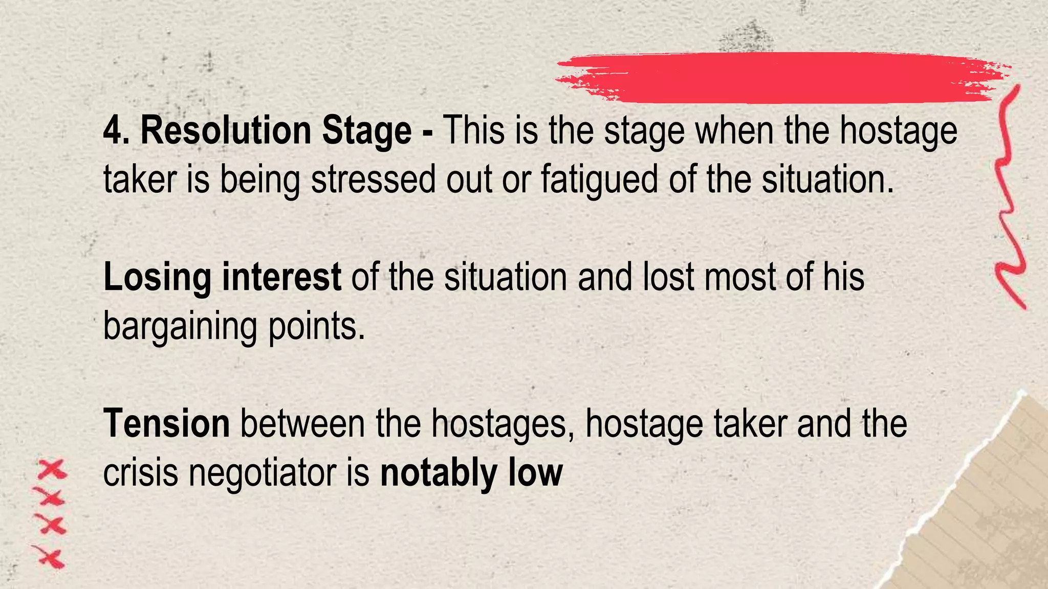 4. Resolution Stage - This is the stage when the hostage
taker is being stressed out or fatigued of the situation.
Losing interest of the situation and lost most of his
bargaining points.
Tension between the hostages, hostage taker and the
crisis negotiator is notably low
 