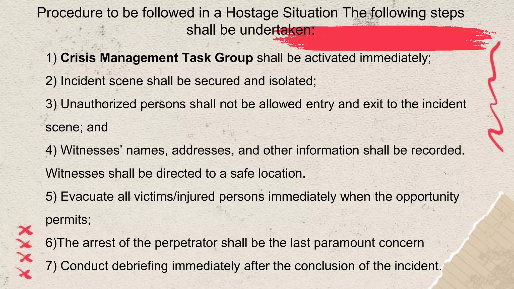 Procedure to be followed in a Hostage Situation The following steps
shall be undertaken:
1) Crisis Management Task Group shall be activated immediately;
2) Incident scene shall be secured and isolated;
3) Unauthorized persons shall not be allowed entry and exit to the incident
scene; and
4) Witnesses’ names, addresses, and other information shall be recorded.
Witnesses shall be directed to a safe location.
5) Evacuate all victims/injured persons immediately when the opportunity
permits;
6)The arrest of the perpetrator shall be the last paramount concern
7) Conduct debriefing immediately after the conclusion of the incident.
 