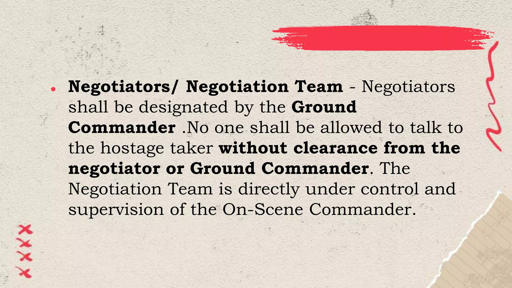 ● Negotiators/ Negotiation Team - Negotiators
shall be designated by the Ground
Commander .No one shall be allowed to talk to
the hostage taker without clearance from the
negotiator or Ground Commander. The
Negotiation Team is directly under control and
supervision of the On-Scene Commander.
 