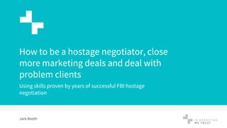 1
How to be a hostage negotiator, close
more marketing deals and deal with
problem clients
Using skills proven by years of successful FBI hostage
negotiation
Jack Booth
 
